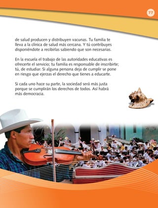 de salud producen y distribuyen vacunas. Tu familia te
lleva a la clínica de salud más cercana. Y tú contribuyes
disponiéndote a recibirlas sabiendo que son necesarias.
En la escuela el trabajo de las autoridades educativas es
ofrecerte el servicio; tu familia es responsable de inscribirte;
tú, de estudiar. Si alguna persona deja de cumplir se pone
en riesgo que ejerzas el derecho que tienes a educarte.
Si cada uno hace su parte, la sociedad será más justa
porque se cumplirán los derechos de todos. Así habrá
más democracia.
77
 