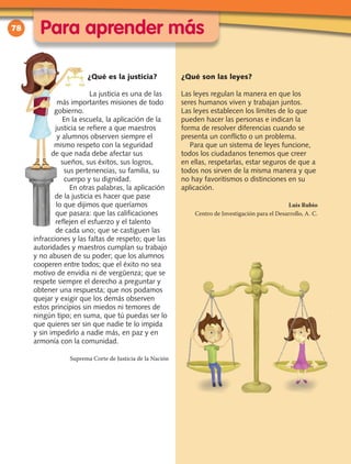 78
¿Qué es la justicia?
La justicia es una de las
más importantes misiones de todo
gobierno.
En la escuela, la aplicación de la
justicia se refiere a que maestros
y alumnos observen siempre el
mismo respeto con la seguridad
de que nada debe afectar sus
sueños, sus éxitos, sus logros,
sus pertenencias, su familia, su
cuerpo y su dignidad.
En otras palabras, la aplicación
de la justicia es hacer que pase
lo que dijimos que queríamos
que pasara: que las calificaciones
reflejen el esfuerzo y el talento
de cada uno; que se castiguen las
infracciones y las faltas de respeto; que las
autoridades y maestros cumplan su trabajo
y no abusen de su poder; que los alumnos
cooperen entre todos; que el éxito no sea
motivo de envidia ni de vergüenza; que se
respete siempre el derecho a preguntar y
obtener una respuesta; que nos podamos
quejar y exigir que los demás observen
estos principios sin miedos ni temores de
ningún tipo; en suma, que tú puedas ser lo
que quieres ser sin que nadie te lo impida
y sin impedirlo a nadie más, en paz y en
armonía con la comunidad.
Suprema Corte de Justicia de la Nación
¿Qué son las leyes?
Las leyes regulan la manera en que los
seres humanos viven y trabajan juntos.
Las leyes establecen los límites de lo que
pueden hacer las personas e indican la
forma de resolver diferencias cuando se
presenta un conflicto o un problema.
Para que un sistema de leyes funcione,
todos los ciudadanos tenemos que creer
en ellas, respetarlas, estar seguros de que a
todos nos sirven de la misma manera y que
no hay favoritismos o distinciones en su
aplicación.
Luis Rubio
Centro de Investigación para el Desarrollo, A. C.
Para aprender más
 