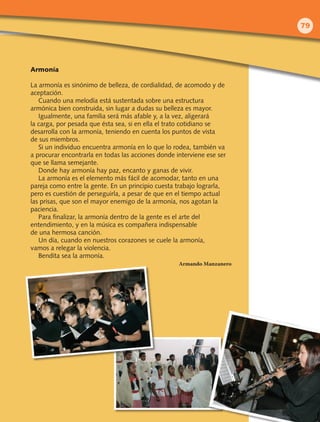 Armonía
La armonía es sinónimo de belleza, de cordialidad, de acomodo y de
aceptación.
Cuando una melodía está sustentada sobre una estructura
armónica bien construida, sin lugar a dudas su belleza es mayor.
Igualmente, una familia será más afable y, a la vez, aligerará
la carga, por pesada que ésta sea, si en ella el trato cotidiano se
desarrolla con la armonía, teniendo en cuenta los puntos de vista
de sus miembros.
Si un individuo encuentra armonía en lo que lo rodea, también va
a procurar encontrarla en todas las acciones donde interviene ese ser
que se llama semejante.
Donde hay armonía hay paz, encanto y ganas de vivir.
La armonía es el elemento más fácil de acomodar, tanto en una
pareja como entre la gente. En un principio cuesta trabajo lograrla,
pero es cuestión de perseguirla, a pesar de que en el tiempo actual
las prisas, que son el mayor enemigo de la armonía, nos agotan la
paciencia.
Para finalizar, la armonía dentro de la gente es el arte del
entendimiento, y en la música es compañera indispensable
de una hermosa canción.
Un día, cuando en nuestros corazones se cuele la armonía,
vamos a relegar la violencia.
Bendita sea la armonía.
Armando Manzanero
79
 