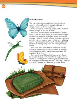 80
Lo útil y lo bello
Una vez, en tiempos ya muy lejanos, dos familias de
nuestros antepasados, mientras se paseaban por el
campo, hallaron en él dos envoltorios.
Como todos eran parientes y amigos, cada una de las
familias escogió en paz uno de ellos.
Cuando la primera familia abrió el envoltorio que le
había tocado, encontró dentro de él una gran esmeralda.
Arrobados se quedaron mirándola, porque la esmeralda
era clara y brillante como el sol en el agua, y en su interior
parecían moverse muchas cosas bonitas, como árboles y
pájaros y gente que se veía tranquila y dichosa; también
se veían allí mares y ríos y cielos con nubes y luces de
colores.
Cuando la otra familia abrió su envoltorio, halló en
su interior solamente dos pedazos de palo; al principio
se sintió desilusionada, y tuvo un poco de envidia del
envoltorio de la otra.
Pero pronto aprendió que tallando uno con el otro
los pedazos de palo, podía hacer brotar fuego, y con él,
cocinar su comida y hacer cálidas hogueras alrededor de
las cuales podían reunirse y sentarse a platicar y a contarse
sus cosas, y ponerse así satisfechos de lo que tenían.
 