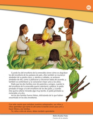Cuando los del envoltorio de la esmeralda vieron cómo se alegraban
los del envoltorio de los pedazos de palo, ellos también se reunieron
alrededor de su piedra clara, y, atentos y callados, se sentaron
alrededor de ella, como si platicaran y estuvieran todos de acuerdo, y
también se contentaron y se conocieron mejor unos a los otros.
Dado que las dos familias eran de parientes y amigos, cuando la
del envoltorio de la esmeralda quería calentarse y platicar, le pedía
prestado el fuego a la del envoltorio de los dos palos, y cuando
ésta quería callarse mirando algo muy bonito, le pedía prestada su
esmeralda a la otra.
Así las dos familias fueron felices, disfrutando de lo que habían
encontrado en los dos envoltorios.
Con este cuento que contaban nuestros antepasados, sus niños y
niñas aprendían que tanto lo útil como lo bonito sirven para unir y
hacer felices a las familias.
Tú, niña o niño de ahora, debes también aprenderlo.
Rubén Bonifaz Nuño
Cuentos de los abuelos
81
LPA-FCYE-2-P-050-112.indd 81 19/2/10 13:53:57
 