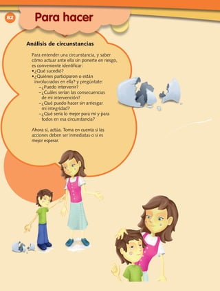 82
Para entender una circunstancia, y saber
cómo actuar ante ella sin ponerte en riesgo,
es conveniente identificar:
•	¿Qué sucedió?
•	¿Quiénes participaron o están
involucrados en ella? y pregúntate:
–	¿Puedo intervenir?
–	¿Cuáles serían las consecuencias
de mi intervención?
–	¿Qué puedo hacer sin arriesgar
mi integridad?
–	¿Qué sería lo mejor para mí y para
todos en esa circunstancia?
Ahora sí, actúa. Toma en cuenta si las
acciones deben ser inmediatas o si es
mejor esperar.
Para hacer
Análisis de circunstancias
 