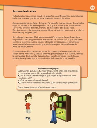Razonamiento ético
Todos los días, las personas grandes o pequeñas nos enfrentamos a circunstancias
en las que tenemos que decidir entre diferentes maneras de actuar.
Algunas decisiones son fáciles de tomar. Por ejemplo, cuando piensas de qué sabor
eliges un helado, la decisión dependerá de lo que se te antoje en ese momento.
Tal vez hoy prefieres de limón, mañana de chocolate y otro día de fresa.
Decisiones como ésta no representan problema, ni tampoco pasa nada si un día es
de un sabor y luego de otro.
Sin embargo, a veces es difícil tomar una decisión porque ésta puede ocasionar
un problema. Para elegir entre dos alternativas, de acuerdo con lo que consideras
correcto o incorrecto, justo o injusto, adecuado o inadecuado, es conveniente
tener en cuenta las consecuencias que puede tener para ti o para los demás.
Antes de decidir, razona.
El razonamiento ético consiste en pensar las razones por las que realizarías una
acción u otra. Al discutir y analizar con otras personas todas esas razones, tendrás
la oportunidad de desarrollar tu juicio ético, pues te ejercitarás en este tipo de
razonamiento y conocerás el punto de vista de los demás, si los escuchas.
Analicemos un ejemplo:
Supongamos que Javier, tu mejor amigo, tomó una bolsa de dulces de
la cooperativa, pero están acusando de ello a Julián.
• ¿Vas a acusar a Javier o dejarás que culpen a alguien que no tuvo
nada que ver?
• ¿Qué harías en el caso de Javier?
• ¿Tú qué harías en el caso de Julián? ¿Qué sería lo mejor para todos?
Comenta con tus compañeros tus respuestas.
83
 