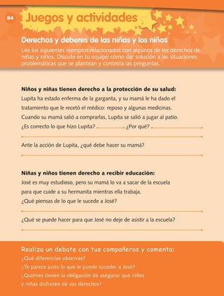 vv	vv	
84
Realiza un debate con tus compañeros y comenta:
¿Qué diferencias observas?
¿Te parece justo lo que le puede suceder a José?
¿Quiénes tienen la obligación de asegurar que niños
y niñas disfruten de sus derechos?
Derechos y deberes de las niñas y los niños
Lee los siguientes ejemplos relacionados con algunos de los derechos de
niñas y niños. Discute en tu equipo cómo dar solución a las situaciones
problemáticas que se plantean y contesta las preguntas.
Niños y niñas tienen derecho a la protección de su salud:
Lupita ha estado enferma de la garganta, y su mamá le ha dado el
tratamiento que le recetó el médico: reposo y algunas medicinas.
Cuando su mamá salió a comprarlas, Lupita se salió a jugar al patio.
¿Es correcto lo que hizo Lupita? ¿Por qué?
Ante la acción de Lupita, ¿qué debe hacer su mamá?
Niñas y niños tienen derecho a recibir educación:
José es muy estudioso, pero su mamá lo va a sacar de la escuela
para que cuide a su hermanita mientras ella trabaja.
¿Qué piensas de lo que le sucede a José?
¿Qué se puede hacer para que José no deje de asistir a la escuela?
Juegos y actividades
 