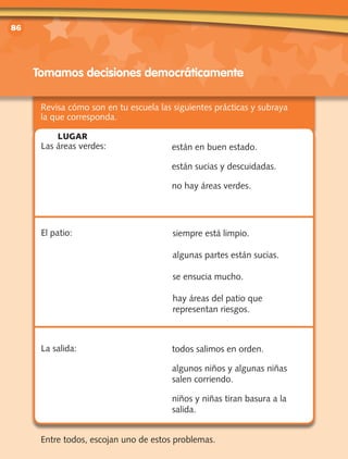 vv	
86
Revisa cómo son en tu escuela las siguientes prácticas y subraya
la que corresponda.
Entre todos, escojan uno de estos problemas.
Tomamos decisiones democráticamente
Las áreas verdes:
El patio:
La salida:
están en buen estado.
están sucias y descuidadas.
no hay áreas verdes.
siempre está limpio.
algunas partes están sucias.
se ensucia mucho.
hay áreas del patio que
representan riesgos.
todos salimos en orden.
algunos niños y algunas niñas
salen corriendo.
niños y niñas tiran basura a la
salida.
LUGAR
 