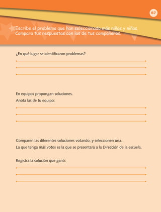 Escribe el problema que han seleccionado más niños y niñas.
Compara tus respuestas con las de tus compañeros.
¿En qué lugar se identificaron problemas?
En equipos propongan soluciones.
Anota las de tu equipo:
Comparen las diferentes soluciones votando, y seleccionen una.
La que tenga más votos es la que se presentará a la Dirección de la escuela.
Registra la solución que ganó:
87
 