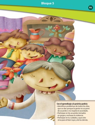 Con el aprendizaje y la práctica podrás:
•	Identificar problemas de todos los días,
que se dan porque la gente no se pone
de acuerdo o no respeta lo acordado.
•	Participar en los acuerdos tomados 	
en grupo y rechazar la violencia.
•	Participar en tu cuidado, y que esto 	
sirva para el bien tuyo y de los demás.
91
Bloque 5
 