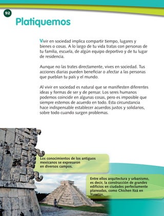 92
Vivir en sociedad implica compartir tiempo, lugares y
bienes o cosas. A lo largo de tu vida tratas con personas de
tu familia, escuela, de algún equipo deportivo y de tu lugar
de residencia.
Aunque no las trates directamente, vives en sociedad. Tus
acciones diarias pueden beneficiar o afectar a las personas
que pueblan tu país y el mundo.
Al vivir en sociedad es natural que se manifiesten diferentes
ideas y formas de ser y de pensar. Los seres humanos
podemos coincidir en algunas cosas, pero es imposible que
siempre estemos de acuerdo en todo. Esta circunstancia
hace indispensable establecer acuerdos justos y solidarios,
sobre todo cuando surgen problemas.
Platiquemos
Los conocimientos de los antiguos
mexicanos se expresaron
en diversos campos.
Entre ellos arquitectura y urbanismo,
es decir, la construcción de grandes
edificios en ciudades perfectamente
planeadas, como Chichen Itzá en
Yucatán.
 