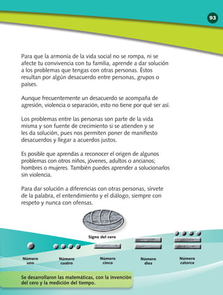 Para que la armonía de la vida social no se rompa, ni se
afecte tu convivencia con tu familia, aprende a dar solución
a los problemas que tengas con otras personas. Éstos
resultan por algún desacuerdo entre personas, grupos o
países.
Aunque frecuentemente un desacuerdo se acompaña de
agresión, violencia o separación, esto no tiene por qué ser así.
Los problemas entre las personas son parte de la vida
misma y son fuente de crecimiento si se atienden y se
les da solución, pues nos permiten poner de manifiesto
desacuerdos y llegar a acuerdos justos.
Es posible que aprendas a reconocer el origen de algunos
problemas con otros niños, jóvenes, adultos o ancianos;
hombres o mujeres. También puedes aprender a solucionarlos
sin violencia.
Para dar solución a diferencias con otras personas, sírvete
de la palabra, el entendimiento y el diálogo, siempre con
respeto y nunca con ofensas.
Número
cuatro
Signo del cero
Número
uno
Número
catorce
Número
cinco
Número
diez
Se desarrollaron las matemáticas, con la invención
del cero y la medición del tiempo.
93
 