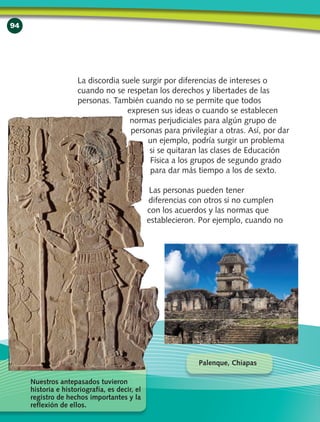 94
La discordia suele surgir por diferencias de intereses o
cuando no se respetan los derechos y libertades de las
personas. También cuando no se permite que todos
expresen sus ideas o cuando se establecen
normas perjudiciales para algún grupo de
personas para privilegiar a otras. Así, por dar
un ejemplo, podría surgir un problema
si se quitaran las clases de Educación
Física a los grupos de segundo grado
para dar más tiempo a los de sexto.
Las personas pueden tener
diferencias con otros si no cumplen
con los acuerdos y las normas que
establecieron. Por ejemplo, cuando no
Nuestros antepasados tuvieron
historia e historiografía, es decir, el
registro de hechos importantes y la
reflexión de ellos.
Palenque, Chiapas
 