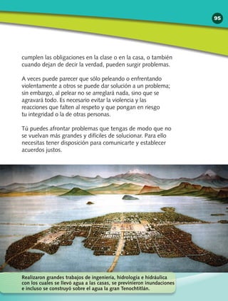 cumplen las obligaciones en la clase o en la casa, o también
cuando dejan de decir la verdad, pueden surgir problemas.
A veces puede parecer que sólo peleando o enfrentando
violentamente a otros se puede dar solución a un problema;
sin embargo, al pelear no se arreglará nada, sino que se
agravará todo. Es necesario evitar la violencia y las
reacciones que falten al respeto y que pongan en riesgo
tu integridad o la de otras personas.
Tú puedes afrontar problemas que tengas de modo que no
se vuelvan más grandes y difíciles de solucionar. Para ello
necesitas tener disposición para comunicarte y establecer
acuerdos justos.
Realizaron grandes trabajos de ingeniería, hidrología e hidráulica
con los cuales se llevó agua a las casas, se previnieron inundaciones
e incluso se construyó sobre el agua la gran Tenochtitlán.
95
 