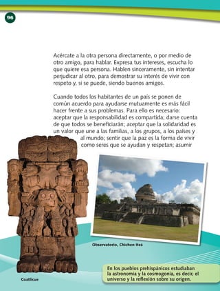 96
Acércate a la otra persona directamente, o por medio de
otro amigo, para hablar. Expresa tus intereses, escucha lo
que quiere esa persona. Hablen sinceramente, sin intentar
perjudicar al otro, para demostrar su interés de vivir con
respeto y, si se puede, siendo buenos amigos.
Cuando todos los habitantes de un país se ponen de
común acuerdo para ayudarse mutuamente es más fácil
hacer frente a sus problemas. Para ello es necesario:
aceptar que la responsabilidad es compartida; darse cuenta
de que todos se beneficiarán; aceptar que la solidaridad es
un valor que une a las familias, a los grupos, a los países y
al mundo; sentir que la paz es la forma de vivir
como seres que se ayudan y respetan; asumir
Coatlicue
Observatorio, Chichen Itzá
En los pueblos prehispánicos estudiaban
la astronomía y la cosmogonía, es decir, el
universo y la reflexión sobre su origen.
 