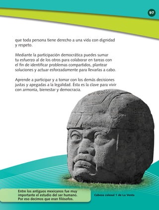 que toda persona tiene derecho a una vida con dignidad
y respeto.
Mediante la participación democrática puedes sumar
tu esfuerzo al de los otros para colaborar en tareas con
el fin de identificar problemas compartidos, plantear
soluciones y actuar esforzadamente para llevarlas a cabo.
Aprende a participar y a tomar con los demás decisiones
justas y apegadas a la legalidad. Ésta es la clave para vivir
con armonía, bienestar y democracia.
Entre los antiguos mexicanos fue muy
importante el estudio del ser humano.
Por eso decimos que eran filósofos.
Cabeza colosal 1 de La Venta
97
 