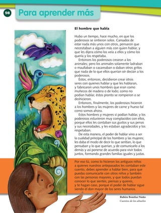 98
El hombre que habla
Hubo un tiempo, hace mucho, en que los
poderosos se sintieron solos. Cansados de
estar nada más unos con otros, pensaron que
necesitaban a alguien más con quien hablar, y
que les dijera cómo los veía a ellos y cómo los
quería y los respetaba.
Entonces los poderosos crearon a los
animales; pero los animales solamente ladraban
o maullaban o cacareaban o daban otros gritos
que nada de lo que ellos querían oír decían a los
poderosos.
Éstos, entonces, decidieron crear otros
seres con quienes hablar y que les hablaran,
y fabricaron unos hombres que eran como
muñecos de madera o de lodo; como no
podían hablar, éstos pronto se rompieron o se
deshicieron.
Entonces, finalmente, los poderosos hicieron
a los hombres y las mujeres de carne y hueso tal
como somos ahora.
Estos hombres y mujeres sí podían hablar, y los
poderosos estuvieron muy complacidos con ellos,
porque ellos les contaban sus gustos y sus penas
y sus necesidades, y les estaban agradecidos y los
respetaban.
De esta manera, el poder de hablar vino a ser
la cualidad principal de los hombres y las mujeres;
les daba el modo de decir lo que sentían, lo que
pensaban y lo que querían, y de comunicarlo a los
demás y así ponerse de acuerdo para vivir todos
juntos, formando grandes familias iguales y justas.
Por eso tú, como lo hicieron los antiguos niños
a quienes nuestros antepasados les contaban este
cuento, debes aprender a hablar bien, para que
puedas comunicarte con otros niños y también
con las personas mayores, y que todos puedan
conocer lo que sientes, piensas y quieres,
y te hagan caso, porque el poder de hablar sigue
siendo el don mayor de los seres humanos.
Rubén Bonifaz Nuño
Cuentos de los abuelos
Para aprender más
 