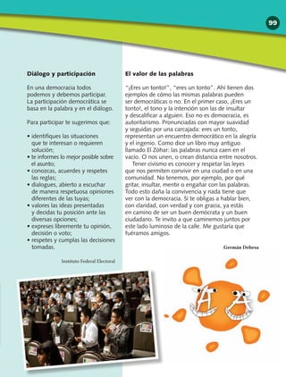 Diálogo y participación
En una democracia todos
podemos y debemos participar.
La participación democrática se
basa en la palabra y en el diálogo.
Para participar te sugerimos que:
• identifiques las situaciones
que te interesan o requieren
solución;
• te informes lo mejor posible sobre
el asunto;
• conozcas, acuerdes y respetes
las reglas;
• dialogues, abierto a escuchar
de manera respetuosa opiniones
diferentes de las tuyas;
• valores las ideas presentadas
y decidas tu posición ante las
diversas opciones;
• expreses libremente tu opinión,
decisión o voto;
• respetes y cumplas las decisiones
tomadas.
Instituto Federal Electoral
El valor de las palabras
“¡Eres un tonto!”, “eres un tonto”. Ahí tienen dos
ejemplos de cómo las mismas palabras pueden
ser democráticas o no. En el primer caso, ¡Eres un
tonto!, el tono y la intención son las de insultar
y descalificar a alguien. Eso no es democracia, es
autoritarismo. Pronunciadas con mayor suavidad
y seguidas por una carcajada: eres un tonto,
representan un encuentro democrático en la alegría
y el ingenio. Como dice un libro muy antiguo
llamado El Zóhar: las palabras nunca caen en el
vacío. O nos unen, o crean distancia entre nosotros.
Tener civismo es conocer y respetar las leyes
que nos permiten convivir en una ciudad o en una
comunidad. No tenemos, por ejemplo, por qué
gritar, insultar, mentir o engañar con las palabras.
Todo esto daña la convivencia y nada tiene que
ver con la democracia. Si te obligas a hablar bien,
con claridad, con verdad y con gracia, ya estás
en camino de ser un buen demócrata y un buen
ciudadano. Te invito a que caminemos juntos por
este lado luminoso de la calle. Me gustaría que
fuéramos amigos.
Germán Dehesa
99
 