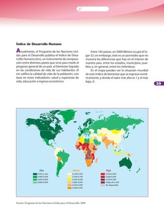 39
Índice de Desarrollo Humano
Anualmente, el Programa de las Naciones Uni-
das para el Desarrollo publica el Índice de Desa-
rrollo Humano (IDH), un instrumento de compara-
ción entre distintos países que sirve para medir el
progreso general de un país, el bienestar logrado
en las condiciones de vida de sus habitantes. El
IDH califica la calidad de vida de la población, con
base en estos indicadores: salud y esperanza de
vida, educación e ingreso económico.
Entre 182 países, en 2009 México ocupó el lu-
gar 53; sin embargo, éste es un promedio que no
muestra las diferencias que hay en el interior de
nuestro país, entre los estados, municipios, pue-
blos y, en general, entre los individuos.
En el mapa puedes ver la situación mundial
de este índice de bienestar que se expresa numé-
ricamente, y donde el valor más alto es 1 y el más
bajo, 0.
Fuente: Programa de las Naciones Unidas para el Desarrollo, 2009
0.950 y más
0.900-0.949
0.850-0.899
0.800-0.849
0.750-0.799
0.700-0.749
0.650-0.699
0.600-0.649
0.550-0.599
0.500-0.549
0.450-0.499
0.400-0.449
0.350-0.399
Abajo de 0.350
No disponible
Alta Media Baja
 