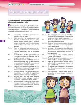40
La Convención de la onu sobre los Derechos de la
niñez. Versión para niñas y niños
Esta convención promueve tu bienestar al esta-
blecer los derechos de las niñas y los niños. Méxi-
co está obligado a cumplir sus disposiciones y
principios, porque los ratificó en 1990.
ART. 1. 	 Somos niñas y niños los que tenemos me-
nos de 18 años de edad.
ART. 2. 	 Todos los niños y las niñas tenemos estos
derechos, sin distinción de raza, sexo, color,
religión, idioma, opinión política, posición
social o económica, impedimentos físicos o
por la condición de nuestros papás, mamás
o tutores.
ART. 3. 	 Todas las acciones de las instituciones pú-
blicas y privadas deben tener siempre en
cuenta lo que es mejor para las niñas y los
niños.
ART. 4. 	 El Estado tiene la obligación de llevar a
cabo todo lo necesario para hacer que se
cumplan nuestros derechos.
ART. 5. 	 Nuestros papás, mamás o tutores tienen la
responsabilidad y el derecho de orientarnos
en nuestro desarrollo, a fin de que ejerzamos
los derechos que nos corresponden.
ART. 6. 	 Las niñas y los niños tenemos derecho a vi-
vir. El Estado tiene la obligación de garantizar
nuestra supervivencia y desarrollo.
ART. 7. 	 Tenemos derecho a un nombre, a una na-
cionalidad y, en la medida de lo posible, a
conocer a nuestra mamá y nuestro papá.
ART. 8. 	 A ningún niño o niña se le puede privar de
su identidad. Es decir, nadie puede quitarle
su nombre, su nacionalidad o su familia.
ART. 9. 	 Si nuestro papá o mamá nos cuidan bien,
nadie puede separarnos de ellos. Si deciden
separarse y vivir en casas distintas, tenemos
derecho a seguir viendo a los dos.
ART. 10. 	 Si nuestro papá, mamá o los dos viven fuera
de México, nuestro gobierno y los gobiernos
extranjeros deben ayudar a reunirnos.
ART. 11. 	 Nadie puede llevarnos o retenernos en el
extranjero de manera ilegal.
ART. 12. 	 Tenemos derecho a opinar sobre los asun-
tos que nos afectan y nuestra opinión debe
tomarse en cuenta.
ART. 13. 	 Las niñas y los niños podemos hablar, escri-
bir y contar todo lo que queramos, siempre
y cuando no afectemos los derechos de
otras personas.
ART. 14. 	 Las niñas y los niños podemos pensar y
creer lo que queramos.
ART. 15. 	 Tenemos derecho a reunirnos libremente, en
forma pacífica, y a formar agrupaciones.
ART. 16. 	 Todas las personas deben respetar nuestra
vida privada y no perjudicar nuestra ima-
gen o reputación.
ART. 17. 	 La radio, el cine, la televisión y la prensa de-
ben darnos información que nos ayude a
ser mejores.
ART. 18. 	 Nuestra mamá y nuestro papá tienen la
obligación de cuidarnos, y el Estado debe
ayudarlos.
http://para_aprender_mas
Para aprender másPara aprender más
 