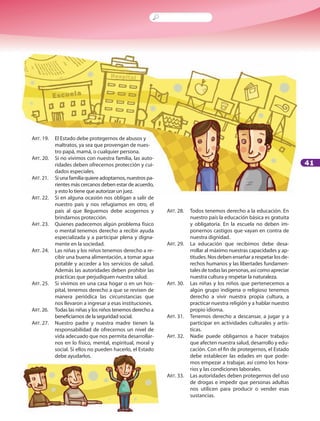 41
ART. 19. 	 El Estado debe protegernos de abusos y
maltratos, ya sea que provengan de nues-
tro papá, mamá, o cualquier persona.
ART. 20. 	 Si no vivimos con nuestra familia, las auto-
ridades deben ofrecernos protección y cui-
dados especiales.
ART. 21. 	 Si una familia quiere adoptarnos, nuestros pa-
rientes más cercanos deben estar de acuerdo,
y esto lo tiene que autorizar un juez.
ART. 22. 	 Si en alguna ocasión nos obligan a salir de
nuestro país y nos refugiamos en otro, el
país al que lleguemos debe acogernos y
brindarnos protección.
ART. 23. 	 Quienes padecemos algún problema físico
o mental tenemos derecho a recibir ayuda
especializada y a participar plena y digna-
mente en la sociedad.
ART. 24. 	 Las niñas y los niños tenemos derecho a re-
cibir una buena alimentación, a tomar agua
potable y acceder a los servicios de salud.
Además las autoridades deben prohibir las
prácticas que perjudiquen nuestra salud.
ART. 25. 	 Si vivimos en una casa hogar o en un hos-
pital, tenemos derecho a que se revisen de
manera periódica las circunstancias que
nos llevaron a ingresar a esas instituciones.
ART. 26. 	 Todas las niñas y los niños tenemos derecho a
beneficiarnos de la seguridad social.
ART. 27. 	 Nuestro padre y nuestra madre tienen la
responsabilidad de ofrecernos un nivel de
vida adecuado que nos permita desarrollar-
nos en lo físico, mental, espiritual, moral y
social. Si ellos no pueden hacerlo, el Estado
debe ayudarlos.
ART. 28. 	 Todos tenemos derecho a la educación. En
nuestro país la educación básica es gratuita
y obligatoria. En la escuela no deben im-
ponernos castigos que vayan en contra de
nuestra dignidad.
ART. 29. 	 La educación que recibimos debe desa-
rrollar al máximo nuestras capacidades y ap-
titudes. Nos deben enseñar a respetar los de-
rechos humanos y las libertades fundamen-
talesdetodaslaspersonas,asícomoapreciar
nuestra cultura y respetar la naturaleza.
ART. 30.	 Las niñas y los niños que pertenecemos a
algún grupo indígena o religioso tenemos
derecho a vivir nuestra propia cultura, a
practicar nuestra religión y a hablar nuestro
propio idioma.
ART. 31. 	 Tenemos derecho a descansar, a jugar y a
participar en actividades culturales y artís-
ticas.
ART. 32. 	 Nadie puede obligarnos a hacer trabajos
que afecten nuestra salud, desarrollo y edu-
cación. Con el fin de protegernos, el Estado
debe establecer las edades en que pode-
mos empezar a trabajar, así como los hora-
rios y las condiciones laborales.
ART. 33. 	 Las autoridades deben protegernos del uso
de drogas e impedir que personas adultas
nos utilicen para producir o vender esas
sustancias.
 