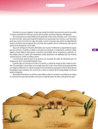 45
Cuando se acusa a alguien, el que oye exige de modo inconsciente que el acusador
no haya cometido los mismos errores del acusado, al menos algunos semejantes.
En consecuencia, el que habla ha de aprender, entre otras virtudes, a ser “una niña o
un niño sencillo”, para que la gente lo aprecie y lo quiera por ese motivo; a ser honrado,
para que nunca le echen la culpa de nada; a evitar acciones que dañen la dignidad de
otros; a no hacer uso arrogante de su fuerza, de su poder, de sus influencias, para que la
gente no lo desprecie, no lo odie.
Hay una ventaja en el hecho de hablar con mucha meditación y siguiendo los pasos
que ya conoces. Cuando se alaba a una persona porque es respetuosa, valiente, sabia,
alegre, al que alaba le dan ganas, o siente la necesidad, de ser respetuoso, valiente, sa-
bio, alegre; esto es, repito, por naturaleza: todos queremos ser alabados por las mismas
razones por las cuales se alaba a otros.
Y al contrario, puesto que tú no quieres ser acusado de nada, te esforzarás por ser
respetuoso de la comunidad donde vives.
Cuando das un consejo te lo das a ti mismo, y mientras mejor lo des, mejor lo reci-
bes. Por ejemplo, si aconsejas a un amigo tuyo que evite cierta fechoría porque pondría
en riesgo su libertad o su salud, tampoco tú la cometerías, porque tú mismo descubriste
los peligros que conlleva. Así, al mostrar a otros el camino de la tranquilidad, tú mismo
querrás seguirlo.
Recuerda finalmente: sé valiente para hablar y decir la verdad. Las palabras se erigen
en instrumento de vida: pueden encauzar la vida de quien las dice y de quien las oye.
 