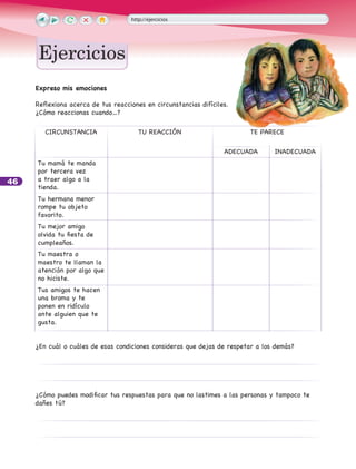 46
http://ejercicios
EjerciciosEjercicios
Expreso mis emociones
Reflexiona acerca de tus reacciones en circunstancias difíciles.
¿Cómo reaccionas cuando…?
CIRCUNSTANCIA TU REACCIÓN TE PARECE
ADECUADA INADECUADA
Tu mamá te manda
por tercera vez
a traer algo a la
tienda.			
Tu hermana menor
rompe tu objeto
favorito.
Tu mejor amigo
olvida tu fiesta de
cumpleaños.		
Tu maestra o
maestro te llaman la
atención por algo que
no hiciste.		
Tus amigos te hacen
una broma y te
ponen en ridículo
ante alguien que te
gusta.		
¿En cuál o cuáles de esas condiciones consideras que dejas de respetar a los demás?
¿Cómo puedes modificar tus respuestas para que no lastimes a las personas y tampoco te
dañes tú?
 