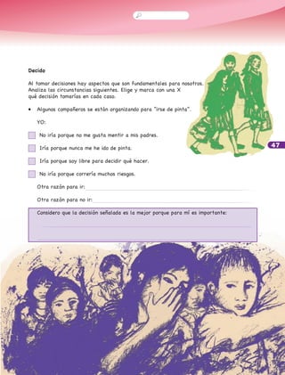 47
Decido
Al tomar decisiones hay aspectos que son fundamentales para nosotros.
Analiza las circunstancias siguientes. Elige y marca con una X
qué decisión tomarías en cada caso.
•	 Algunos compañeros se están organizando para “irse de pinta”.
	 YO:
	 No iría porque no me gusta mentir a mis padres.
	 Iría porque nunca me he ido de pinta.
	 Iría porque soy libre para decidir qué hacer.
	 No iría porque correría muchos riesgos.
	 Otra razón para ir:
	 Otra razón para no ir:
	 Considero que la decisión señalada es la mejor porque para mí es importante:
	
	
	
 