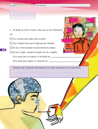 48
•	 Un amigo me invitó a fumar y dice que es muy interesante.
	
YO:
	 Voy a probar para saber qué se siente.
	 Voy a aceptar para que no diga que soy cobarde.
	 No voy a fumar porque mi salud estaría en peligro.
	 Me voy a negar porque mis papás me van a regañar.
	 Otra razón para no aceptar la invitación es:___________________________
	 Otra razón para aceptar la invitación es:_____________________________
	 Considero que la decisión seleccionada es la mejor porque para mí es importante:
http://ejercicios
EjerciciosEjercicios
 