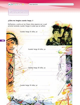 50
http://ejercicios
EjerciciosEjercicios
¿Cómo me imagino cuando tenga…?
Reflexiona y anota en las líneas cómo esperas ser o qué
estarás haciendo cuando tengas la edad que se señala.
Cuando tenga 15 años, yo
Cuando tenga 18 años, yo
Cuando tenga 35 años, yo
Cuando tenga 25 años, yo
 
