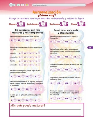 51
Expreso mis emociones sin dañar a otros.
Fijo metas precisas para distintos aspectos de
mi vida:
estudios
recreación
familia
amistades
Establezco una agenda para el logro de mis
propósitos personales.
Mis decisiones se basan en algunos principios
éticos como la justicia, la equidad y el respecto
a los demás.
Acepto que se aplique la justicia aunque me
afecte.
Expreso mis emociones sin ira, llanto o
frustración.
Evito ofender o herir a las personas con
quienes convivo por cambios en mi estado
de ánimo.
Soy persistente en alcanzar las metas que me
propongo.
.
Argumento por qué una acción me afecta o
daña a los otros.
Promuevo o apoyo acciones en mi casa y
localidad para dar trato justo y equitativo a
las personas.
En mi casa, en la calle
y otros lugares
En la escuela, con mis
maestros y mis compañeros
¿En qué puedo mejorar?
_______________________________________________________________
_______________________________________________________________
	 S	 CS	 CN	 N
	 S	 CS	 CN	 N
	 S	 CS	 CN	 N
	 S	 CS	 CN	 N
	 S	 CS	 CN	 N
	 S	 CS	 CN	 N
	 S	 CS	 CN	 N
	 S	 CS	 CN	 N
	 S	 CS	 CN	 N
	 S	 CS	 CN	 N
	 S	 CS	 CN	 N
	 S	 CS	 CN	 N
	 S	 CS	 CN	 N
http://autoevaluación
¿Cómo voy?
Escoge la respuesta que mejor describe tu desempeño y colorea la figura.
Siempre	 Casi siempre	 Casi nunca	 Nunca	
 