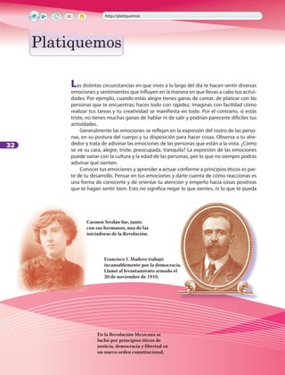 32
Las distintas circunstancias en que vives a lo largo del día te hacen sentir diversas
emociones y sentimientos que influyen en la manera en que llevas a cabo tus activi-
dades. Por ejemplo, cuando estás alegre tienes ganas de cantar, de platicar con las
personas que te encuentras; haces todo con rapidez, imaginas con facilidad cómo
realizar tus tareas y tu creatividad se manifiesta en todo. Por el contrario, si estás
triste, no tienes muchas ganas de hablar ni de salir y podrían parecerte difíciles tus
actividades.
Generalmente las emociones se reflejan en la expresión del rostro de las perso-
nas, en su postura del cuerpo y su disposición para hacer cosas. Observa a tu alre-
dedor y trata de adivinar las emociones de las personas que están a la vista. ¿Cómo
se ve su cara, alegre, triste, preocupada, tranquila? La expresión de las emociones
puede variar con la cultura y la edad de las personas, por lo que no siempre podrás
adivinar qué sienten.
Conocer tus emociones y aprender a actuar conforme a principios éticos es par-
te de tu desarrollo. Pensar en tus emociones y darte cuenta de cómo reaccionas es
una forma de conocerte y de orientar tu atención y empeño hacia cosas positivas
que te hagan sentir bien. Esto no significa negar lo que sientes, ni lo que te pueda
En la Revolución Mexicana se
luchó por principios éticos de
justicia, democracia y libertad en
un nuevo orden constitucional.
Francisco I. Madero trabajó
incansablemente por la democracia.
Llamó al levantamiento armado el
20 de noviembre de 1910.
Carmen Serdán fue, junto
con sus hermanos, una de las
iniciadoras de la Revolución.
incansablemente por la democracia.
http://platiquemos
PlatiquemosPlatiquemos
LPA-FCYE-6-P-001-128.indd 32 23/11/10 11:54:20
 