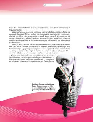 33
hacer daño o ponerte triste o enojado, sino reflexionar y encauzar las emociones que
te puedan dañar.
Los seres humanos podemos sentir una gran variedad de emociones. Todas las
personas alguna vez hemos sentido miedo, angustia, preocupación, enojo o ver-
güenza. Identificar estos sentimientos te ayuda a que trates de averiguar qué los
provoca. Lo que no es adecuado es tener permanentemente sensaciones negativas
porque tu salud puede verse afectada, lo mismo que la manera en que te relacionas
con los demás.
Es importante controlar la forma en que reaccionamos o expresamos cada emo-
ción para evitar dañarnos o dañar a otras personas. Es natural que te enojes si tu
hermano rompe tu juguete preferido y que además expreses tu enojo. No se trata de
que niegues lo que sientes y sigas como si nada hubiera pasado, pero lo que sí debe-
rás evitar es lastimar a tu hermano, romperle tú su juguete favorito
o gritarle cosas desagradables. Será necesario que al expresar
tu enojo digas cómo te sientes y cuánto te ha molestado lo
que pasa para que no vuelva a ocurrir algo así. Es importante
escuchar para saber cómo ocurrieron las cosas. Tal vez fue un
Emiliano Zapata combatió para
lograr el reparto agrario. Éste
se consolidó durante el régimen
presidencial de Lázaro Cárdenas
LPA-FCYE-6-P-001-128.indd 33 18/11/10 14:01:16
 