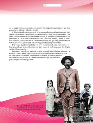 35
Francisco Villa y la División del Norte
contribuyeron de manera decisiva al
triunfo de la lucha revolucionaria.
do optes por efectuar una acción, imagina los efectos positivos y negativos que ésta
puede tener sobre ti y sobre los demás.
A diferencia de lo que ocurre en la niñez, durante la pubertad y adolescencia con-
sideras lo que quieres para el futuro, esto es, empiezas a hacer planes para tu vida. Para
lograr tus metas, es necesario que elabores un plan en el que incluyas la idea de lo que
piensas hacer, las acciones que llevarás a cabo, con quién hacerlo, cuándo lo harás,
qué necesitas y con qué cuentas. Sobre todo es necesario que tengas capacidad de
trabajo, tenacidad, creatividad, entusiasmo y sentido de responsabilidad.
El proyecto que tenemos todos los seres humanos es la vida. Necesitamos va-
lorarla para lograr una existencia mejor para todos, la cual nos puede dar alegría,
satisfacción y sustento.
Dos valores centrales en la vida de toda persona y de la sociedad son la justicia y la
equidad. La justicia es la voluntad constante y permanente de dar a cada persona
lo que le corresponde según sus derechos. La equidad es dar a las personas
lo que necesitan tomando en cuenta las diferencias que hay entre ellas
para compensar esa desigualdad.
LPA-FCYE-6-P-001-128.indd 35 18/11/10 14:01:19
 