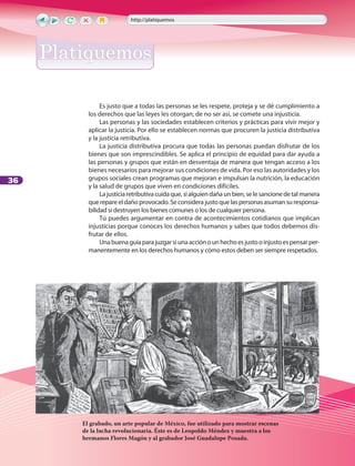 36
Es justo que a todas las personas se les respete, proteja y se dé cumplimiento a
los derechos que las leyes les otorgan; de no ser así, se comete una injusticia.
Las personas y las sociedades establecen criterios y prácticas para vivir mejor y
aplicar la justicia. Por ello se establecen normas que procuren la justicia distributiva
y la justicia retributiva.
La justicia distributiva procura que todas las personas puedan disfrutar de los
bienes que son imprescindibles. Se aplica el principio de equidad para dar ayuda a
las personas y grupos que están en desventaja de manera que tengan acceso a los
bienes necesarios para mejorar sus condiciones de vida. Por eso las autoridades y los
grupos sociales crean programas que mejoran e impulsan la nutrición, la educación
y la salud de grupos que viven en condiciones difíciles.
Lajusticiaretributivacuidaque,sialguiendañaunbien,selesancionedetalmanera
querepareeldañoprovocado.Seconsiderajustoquelaspersonasasumansuresponsa-
bilidad si destruyen los bienes comunes o los de cualquier persona.
Tú puedes argumentar en contra de acontecimientos cotidianos que implican
injusticias porque conoces los derechos humanos y sabes que todos debemos dis-
frutar de ellos.
Unabuenaguíaparajuzgarsiunaacciónounhechoesjustooinjustoespensarper-
manentemente en los derechos humanos y cómo estos deben ser siempre respetados.
El grabado, un arte popular de México, fue utilizado para mostrar escenas
de la lucha revolucionaria. Éste es de Leopoldo Méndez y muestra a los
hermanos Flores Magón y al grabador José Guadalupe Posada.
http://platiquemos
PlatiquemosPlatiquemos
LPA-FCYE-6-P-001-128.indd 36 18/11/10 14:01:21
 