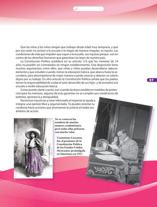 37
Que las niñas y los niños tengan que trabajar desde edad muy temprana, y que
por esa razón no asistan a la escuela o lo hagan de manera irregular, es injusto. Las
condiciones de vida que impiden que vayan a la escuela son injustas porque van en
contra de los derechos humanos que garantizan las leyes de nuestro país.
La Constitución Política establece en su artículo 123 que los menores de 14
años no pueden ser contratados en ningún establecimiento. Esta disposición tiene
muchos argumentos, entre ellos, que niñas y niños puedan desarrollarse adecua-
damente y que estudien cuando menos la educación básica, que abarca hasta la se-
cundaria, para desempeñarse de mejor manera cuando crezcan y obtener un salario
digno por su trabajo. En otro artículo la Constitución Política señala que los padres
tienen la responsabilidad de cuidar el sano desarrollo de sus hijos y de enviarlos a la
escuela a recibir educación básica.
Como puedes darte cuenta, aun cuando las leyes establecen medidas de protec-
ción para los menores, algunas de esas garantías no se cumplen por condiciones de
pobreza, ignorancia y desigualdad.
Reconocer injusticias y estar informado al respecto te ayuda a
integrar una opinión libre y argumentada. Tú puedes orientar tu
conducta hacia acciones que promuevan la justicia en todos tus
ámbitos de acción.
No se conocen los
nombres de muchas
mujeres combatientes,
pero todas ellas pelearon
con mucho valor.
Venustiano Carranza
fue el promotor de la
Constitución Política
de los Estados Unidos
Mexicanos, promulgada
en Querétaro en 1917.
LPA-FCYE-6-P-001-128.indd 37 18/11/10 14:01:23
 