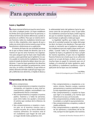 38
Leyes y legalidad
Lasleyesnormanlaformaenquelossereshuma-
nos viven y trabajan juntos. Las leyes establecen
los límites de lo que pueden hacer las personas, e
indican la forma de resolver diferencias cuando se
presenta un conflicto. Para que un sistema de le-
yes funcione, todos los ciudadanos tenemos que
creer en ellas, respetarlas, estar seguros de que a
todos nos sirven de la misma manera y que no hay
favoritismos o distinciones en su aplicación.
El sistema de leyes de una sociedad proviene
de lo que se llama estado de derecho, que es la
manera en que los seres humanos nos organiza-
mos para asegurar que las leyes sean imparciales
y justas, y para garantizar que el gobierno no usa-
rá su poder en contra de los ciudadanos. Para que
exista el estado de derecho deben darse tres con-
diciones: 1) que las leyes garanticen los derechos
de las personas y protejan sus pertenencias, como
una casa, un coche o una fábrica; 2) que exista un
árbitro eficiente (el Poder Judicial) que haga cum-
plir y defienda esos derechos, e impida el abuso y
la arbitrariedad tanto del gobierno hacia las per-
sonas como de una persona a otra; 3) que todos
los ciudadanos conozcan las leyes y estén seguros
de que no existirán injusticias o abusos, es decir,
que las leyes se aplicarán a todos por igual.
La legalidad significa que todos los miem-
bros de la sociedad aceptan las reglas del juego
(es decir, las leyes) y las obedecen. Para que esto
suceda es necesario que el gobierno asegure a
los ciudadanos que esas reglas y leyes serán cum-
plidas. Cuando todos los ciudadanos aceptan
respetar las leyes y el gobierno las hace cumplir
de manera equitativa, el país vive en legalidad.
Nuestra historia nos enseña que no es suficiente
querer ser un país de leyes, es decir, un país con
muchas leyes en papel. Es necesario que con el
trabajo y la voluntad de todos (gobierno, parti-
dos políticos y ciudadanos) ayudemos a que la
aplicación de las leyes sea una realidad.
Luis Rubio,
Centro de Investigación para el Desarrollo, A. C.
Compromisos de los niños
Nuestros compromisos:
•• Nos comprometemos a respetar a nuestros
semejantes, sin importar su sexo, nivel so-
cioeconómico, religión, nacionalidad o sus
impedimentos físicos o mentales.
•• Nos comprometemos a respetar a nuestros
padres, maestros y a todas las personas,
pues entre todos nos ayudan a encontrar
el camino que conduce de la infancia a la
vida adulta.
•• Nos comprometemos a respetar a nues-
tro país: en él tenemos nuestra casa y
nuestra escuela, de su tierra obtenemos
nuestros alimentos. En nosotros está el
ser ciudadanos que hagan de este país
un lugar donde todos podamos vivir.
•• Nos comprometemos a respetarnos a no-
sotros mismos. Nuestro cuerpo, nuestros
pensamientos y nuestros sentimientos son
lo más importante que tenemos.
•• Nos comprometemos a respetar las leyes
que rigen a la sociedad, y las normas que
tenemos en la casa y en la escuela.
•• Nos comprometemos a hablar siempre con
la verdad y a cumplir lo que prometemos.
•• Nos comprometemos a respetar y cuidar el
medio ambiente.
•• Nos comprometemos a aprender y respe-
tar las opiniones y costumbres de los de-
más, aunque no sean iguales a las nuestras.
Comisión de Derechos Humanos del D. F.
Para aprender más
http://para_aprender_mas
Para aprender másPara aprender más
 