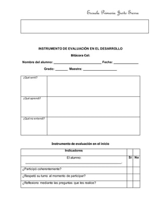 Escuela Primaria Justo Sierra
INSTRUMENTO DE EVALUACIÓN EN EL DESARROLLO
Bitácora Col:
Nombre del alumno: ___________________________ Fecha: ______________
Grado: _______ Maestra: ___________________
Instrumento de evaluación en el inicio
Indicadores
El alumno:
______________________________________________________.
Si No
¿Participó coherentemente?
¿Respetó su turno al momento de participar?
¿Reflexiono mediante las preguntas que les realice?
¿Qué sentí?
¿Qué aprendí?
¿Qué no entendí?
 