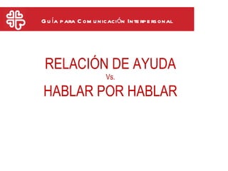 G u ía p ara C om u nicación Inte rp e rs onal




 RELACIÓN DE AYUDA
                      Vs.

HABLAR POR HABLAR
 