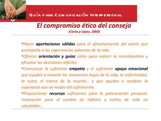 G u ía p ara C om u nicación Inte rp e rs onal

        El compromiso ético del consejo
                         (Costa y López, 2003)


Hacer aportaciones válidas para el afrontamiento del estrés que
acompaña a las experiencias adversas de la vida.
Ofrecer orientación y guías útiles para reducir la incertidumbre y
afrontar las decisiones difíciles.
Comunicar la suficiente empatía y el suficiente apoyo emocional
que ayuden a encarar los momentos bajos de la vida, la enfermedad,
la ruina, el trance de la muerte… y que ayuden a recobrar la
esperanza aún en medio del sufrimiento.
Proporcionar recursos suficientes para la potenciación personal,
motivación para el cambio de hábitos y estilos de vida no
saludables…
 