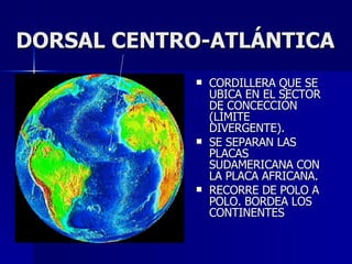 DORSAL CENTRO-ATLÁNTICA CORDILLERA QUE SE UBICA EN EL SECTOR DE CONCECCIÓN (LÍMITE DIVERGENTE). SE SEPARAN LAS PLACAS SUDAMERICANA CON LA PLACA AFRICANA. RECORRE DE POLO A POLO. BORDEA LOS CONTINENTES 