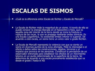 ESCALAS DE SISMOS ¿Cuál es la diferencia entre Escala de Richter y Escala de Mercalli?              La Escala de Richter mide la magnitud de un sismo. A través de ella se puede conocer la energía liberada en el hipocentro o foco, que es aquella zona del interior de la tierra donde se inicia la fractura o ruptura de las rocas, la que se propaga mediante ondas sísmicas. Es una Escala Logarítmica, no existiendo limites inferior ni superior. De acuerdo a esta escala, un sismo tiene un único valor o grado Richter.  La Escala de Mercalli representa la violencia con que se siente un sismo en diversos puntos de la zona afectada. Mide la intensidad o el efecto o daños sobre las construcciones, objetos, terrenos y el impacto que provoca en las personas. Constituye la percepción de un observador entrenado para establecer los efectos de un movimiento telúrico en un punto determinado de la superficie de la tierra. Se determina de acuerdo a una escala previamente establecida que va desde el grado I hasta el XII  
