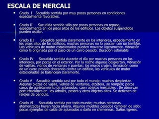 ESCALA DE MERCALI Grado  I  Sacudida sentida por muy pocas personas en condiciones especialmente favorables.  Grado II   Sacudida sentida sólo por pocas personas en reposo, especialmente en los pisos altos de los edificios. Los objetos suspendidos pueden oscilar. Grado III    Sacudida sentida claramente en los interiores, especialmente en los pisos altos de los edificios, muchas personas no lo asocian con un temblor. Los vehículos de motor estacionados pueden moverse ligeramente. Vibración como la originada por el paso de un carro pesado. Duración estimable Grado IV   Sacudida sentida durante el día por muchas personas en los interiores, por pocas en el exterior. Por la noche algunas despiertan. Vibración de vajillas, vidrios de ventanas y puertas; los muros crujen. Sensación como de un carro pesado chocando contra un edificio, los vehículos de motor estacionados se balancean claramente.  Grado V  Sacudida sentida casi por todo el mundo; muchos despiertan. Algunas piezas de vajilla, vidrios de ventanas, etcétera, se rompen; pocos casos de agrietamiento de aplanados; caen objetos inestables . Se observan perturbaciones en  los árboles, postes y otros objetos altos. Se detienen de relojes de péndulo. Grado VI  Sacudida sentida por todo mundo; muchas personas atemorizadas huyen hacia afuera. Algunos muebles pesados cambian de sitio; pocos ejemplos de caída de aplanados o daño en chimeneas. Daños ligeros.  