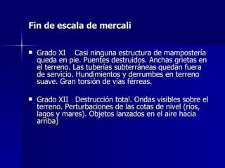 Fin de escala de mercali Grado XI  Casi ninguna estructura de mampostería queda en pie. Puentes destruidos. Anchas grietas en el terreno. Las tuberías subterráneas quedan fuera de servicio. Hundimientos y derrumbes en terreno suave. Gran torsión de vías férreas.  Grado XII  Destrucción total. Ondas visibles sobre el terreno. Perturbaciones de las cotas de nivel (ríos, lagos y mares). Objetos lanzados en el aire hacia arriba) 
