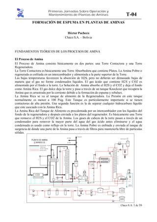 Primeras Jornadas Sobre Operación y
Mantenimiento de Plantas de Aminas
Chaco S.A. 1 de 16
T-04
FORMACIÓN DE ESPUMA EN PLANTAS DE AMINAS
Héctor Pacheco
Chaco S.A. – Bolivia
FUNDAMENTOS TEÓRICOS DE LOS PROCESOS DE AMINA
El Proceso de Amina
El Proceso de Amina consiste básicamente en dos partes: una Torre Contactora y una Torre
Regeneradora.
La Torre Contactora es básicamente una Torre Absorbedora que contiene Platos. La Amina Pobre o
regenerada es enfriada en un intercambiador y alimentada a la parte superior de la Torre.
Las bajas temperaturas favorecen la absorción de H2S, pero no deberán ser demasiado bajas de
manera que el gas no forme condensados líquidos. El gas ácido que contiene H2S y CO2 es
alimentado por el fondo a la torre. La Solución de Amina absorbe el H2S y el CO2 y deja el fondo
como Amina Rica. El gas dulce deja la torre y pasa a través de un tanque Knockout que recupera la
Amina que es arrastrada por la corriente debido a la formación de espuma y rebalses.
La Amina Rica se va al tanque de alimento de la Regeneradora. La Presión en este tanque
normalmente es menor a 100 Psig. Este Tanque es particularmente importante si se tienen
contactoras de alta presión. Una segunda función es la de separar cualquier hidrocarburo líquido
que este asociado con la Amina Rica.
La Amina Rica del Tanque de Alimento es precalentada por un intercambiador con los líquidos del
fondo de la regeneradora y después enviada a los platos del regenerador. Es básicamente una Torre
que remueve el H2S y el CO2 de la Amina. Los gases de cabeza de la torre pasan a través de un
condensador para remover la mayor parte del agua del gas ácido antes eliminarse y el agua
condensada es usado como reflujo en la torre. La Amina Pobre es enfriada y enviada al tanque de
surgencia de donde una parte de la Amina pasa a través de filtros para mantenerla libre de partículas
sólidas.
V-208
F-210
A separación
|
Gas tratado
HC
PLANTA DE AMINA
(CARRASCO)
Gas dealta presión> 1100 psig
Drenaje de agua
DEA pobre oregenerada
DEA ricao conCO2
F-210
E-211
Gas ácido
T-203
A
B
S
O
R
C
I
O
N
V-204
V-208
E-202
S
T
R
I
P
P
E
R
T-206
AC-215
V-216
Venteo de gas CO2
F-208
E-207
T-221
Tk-219
T-205P-202A
P-202B
AC-209F-212B F-212AF-214
Aceite de
calefacción
FIC
203
LIC
203
TI
203
P/T
17.0
TIC
209
r.p.m.
P/T
17.0
201
FIC
LIC
208
207
FIC
R/T
1.00
203
DP I
206
DP I
 