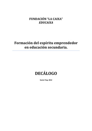 FUNDACIÓN “LA CAIXA” 
EDUCAIXA 
Formación del espíritu emprendedor en educación secundaria. 
DECÁLOGO 
Xavier Puig. 2012 
 