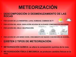METEORIZACIÓN
• DESCOMPOSICIÓN O DESMENUZAMIENTO DE LAS
ROCAS
 POR ACCIÓN DE LA ATMÓSFERA: LUVIA, HUMEDAD, CAMBIOS DE Tª.
 POR ACCIÓN DEL AGUA: DISOLUCIÓN ACUOSA DE ALGUNOS COMPONENTES ROCOSOS.
 POR ACCIÓN DEL HIELO: GELIFRACCIÓN.
 POR ACCIÓN DE LOS SERES VIVOS: CRECIMIENTO DE RAICES O SECRECIÓN DE ÁCIDOS,…
• EXISTEN 2 TIPOS DE METEORIZACIÓN:
 METEORIZACIÓN QUÍMICA: se altera la composición química de la roca.
 METEORIZACIÓN FÍSICA O MECÁNICA: se producen cambios físicos en la
roca.
 