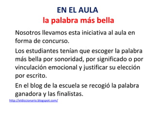 EN EL AULA   la palabra más bella Nosotros llevamos esta iniciativa al aula en forma de concurso. Los estudiantes tenían que escoger la palabra más bella por sonoridad, por significado o por vinculación emocional y justificar su elección por escrito. En el blog de la escuela se recogió la palabra ganadora y las finalistas.  	http://eldiccionario.blogspot.com/ 