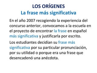 LOS ORÍGENES La frase más significativa En el año 2007 recogiendo la experiencia del concurso anterior, convocamos a la escuela en el proyecto de encontrar  la frase  en español  más significativa  y justificarla por escrito. Los estudiantes decidían su  frase más significativa  por su particular pronunciación, por su utilidad o porque era una frase que desencadenó una anécdota. 