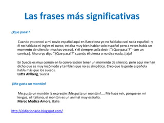 Las frases más significativas ¿Que pasa!?  Cuando yo conocí a mi novio español aqui en Barcelona yo no hablaba casi nada español - y él no hablaba ni ingles ni sueco, estaba muy bien hablar solo español pero a veces había un momento de silencio -muchas veces:). Y él siempre solía decir :"¿Que pasa!?" -con un sonrisa:). Ahora yo digo "¿Que pasa!?" cuando él piensa o no dice nada, ¡jaja! En Suecia es muy común en la conversacion tener un momento de silencio, pero aqui me han dicho que es muy incómodo y también que no es simpático. Creo que la gente española habla más que los suecos. Lotta Ahlberg , Suecia ¡Me gusta un montón!  Me gusta un montón la expresón ¡Me gusta un montón!.... Me hace reir, porque en mi lengua, el italiano, el montón es un animal muy extraño. Marco Modica Amore , Italia http://eldiccionario.blogspot.com/ 