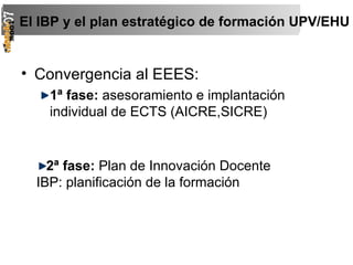 Convergencia al EEES: 1ª fase:  asesoramiento e implantación individual de ECTS (AICRE,SICRE) El IBP y el plan estratégico de formación UPV/EHU 2ª fase:  Plan de Innovación Docente IBP: planificación de la formación 