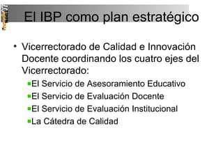 El IBP como plan estratégico Vicerrectorado de Calidad e Innovación Docente coordinando los cuatro ejes del Vicerrectorado: El Servicio de Asesoramiento Educativo El Servicio de Evaluación Docente El Servicio de Evaluación Institucional La Cátedra de Calidad 
