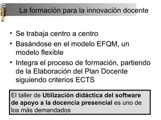 La formación para la innovación docente Se trabaja centro a centro Basándose en el modelo EFQM, un modelo flexible Integra el proceso de formación, partiendo de la Elaboración del Plan Docente siguiendo criterios ECTS El taller de  Utilización didáctica del software de apoyo a la docencia presencial  es uno de los más demandados 